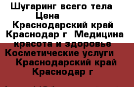 Шугаринг всего тела › Цена ­ 2 000 - Краснодарский край, Краснодар г. Медицина, красота и здоровье » Косметические услуги   . Краснодарский край,Краснодар г.